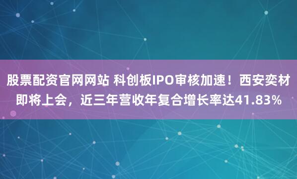 股票配资官网网站 科创板IPO审核加速！西安奕材即将上会，近三年营收年复合增长率达41.83%