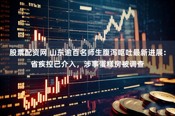 股票配资网 山东逾百名师生腹泻呕吐最新进展：省疾控已介入，涉事蛋糕房被调查
