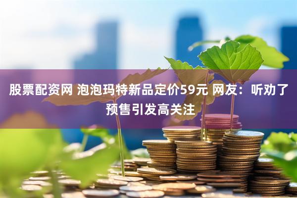 股票配资网 泡泡玛特新品定价59元 网友：听劝了 预售引发高关注