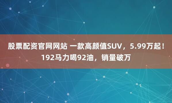 股票配资官网网站 一款高颜值SUV，5.99万起！192马力喝92油，销量破万