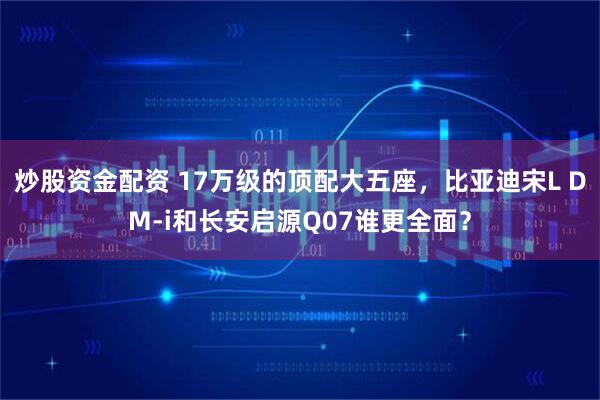 炒股资金配资 17万级的顶配大五座，比亚迪宋L DM-i和长安启源Q07谁更全面？