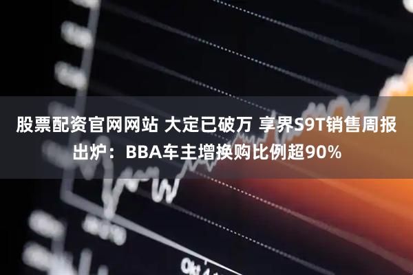 股票配资官网网站 大定已破万 享界S9T销售周报出炉：BBA车主增换购比例超90%