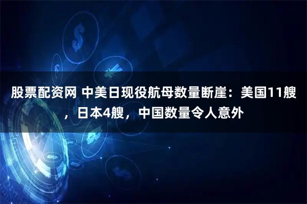 股票配资网 中美日现役航母数量断崖：美国11艘，日本4艘，中国数量令人意外