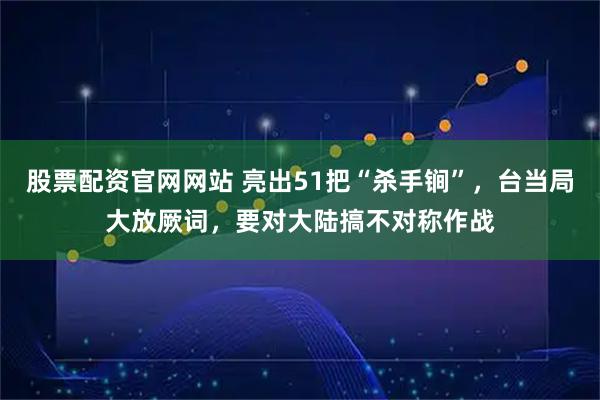 股票配资官网网站 亮出51把“杀手锏”，台当局大放厥词，要对大陆搞不对称作战