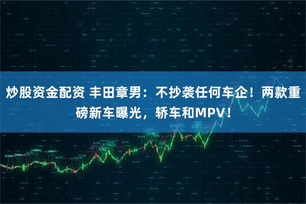 炒股资金配资 丰田章男：不抄袭任何车企！两款重磅新车曝光，轿车和MPV！