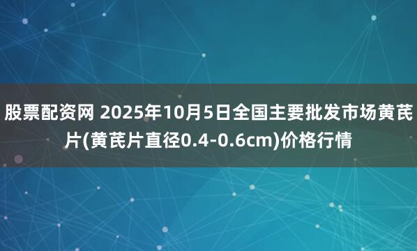 股票配资网 2025年10月5日全国主要批发市场黄芪片(黄芪片直径0.4-0.6cm)价格行情