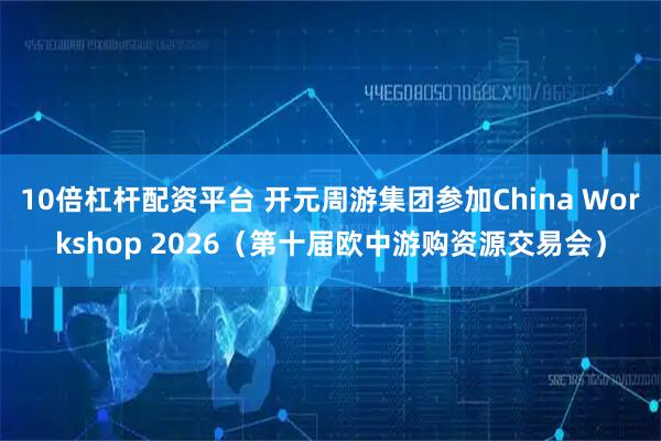 10倍杠杆配资平台 开元周游集团参加China Workshop 2026（第十届欧中游购资源交易会）