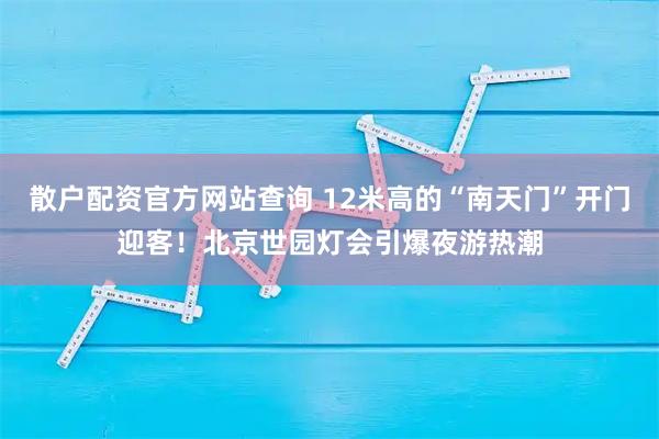 散户配资官方网站查询 12米高的“南天门”开门迎客！北京世园灯会引爆夜游热潮